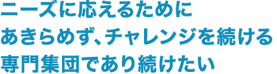 ニーズに応えるためにあきらめず、チャレンジを続ける専門集団であり続けたい
