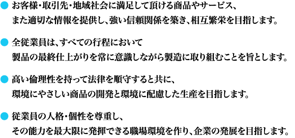 お客様・取引先・地域社会に満足して頂ける商品やサービス、
　 また適切な情報を提供し、強い信頼関係を築き、相互繁栄を目指します。
　全従業員は、すべての行程において
　製品の最終仕上がりを常に意識しながら製造に取り組むことを旨とします。
　
高い倫理性を持って法律を順守すると共に、
環境にやさしい商品の開発と環境に配慮した生産を目指します。
　
従業員の人格・個性を尊重し、
その能力を最大限に発揮できる職場環境を作り、企業の発展を目指します。