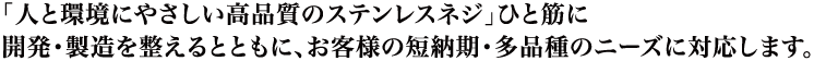 「人と環境にやさしい高品質のステンレスネジ」ひと筋Comにpany Profile
開発・製造を整えるとともに、お客様の短納期・多品種のニーズに対応します。